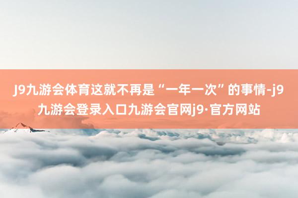 J9九游会体育这就不再是“一年一次”的事情-j9九游会登录入口九游会官网j9·官方网站