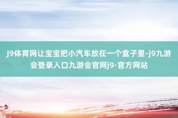 J9体育网让宝宝把小汽车放在一个盒子里-j9九游会登录入口九游会官网j9·官方网站