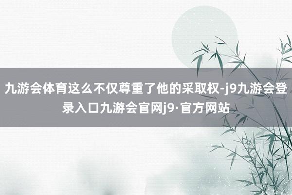 九游会体育这么不仅尊重了他的采取权-j9九游会登录入口九游会官网j9·官方网站