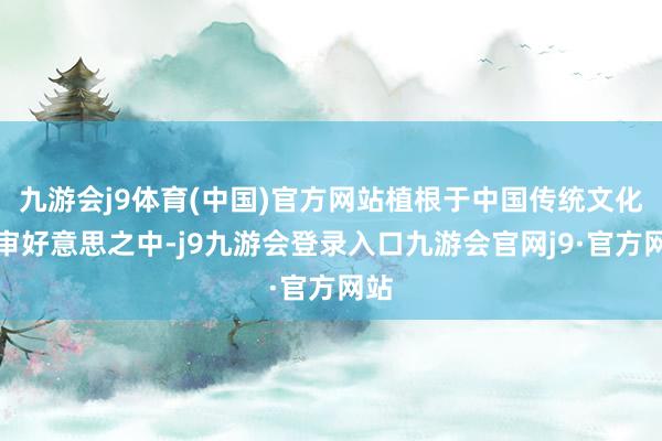 九游会j9体育(中国)官方网站植根于中国传统文化的审好意思之中-j9九游会登录入口九游会官网j9·官方网站
