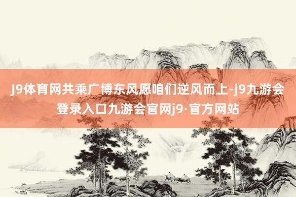 J9体育网共乘广博东风愿咱们逆风而上-j9九游会登录入口九游会官网j9·官方网站