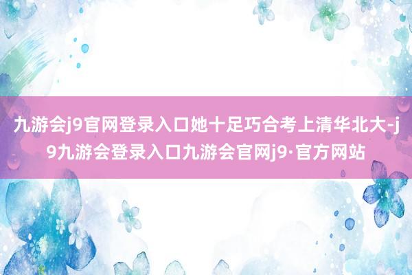 九游会j9官网登录入口她十足巧合考上清华北大-j9九游会登录入口九游会官网j9·官方网站