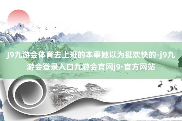 J9九游会体育去上班的本事她以为挺欢快的-j9九游会登录入口九游会官网j9·官方网站