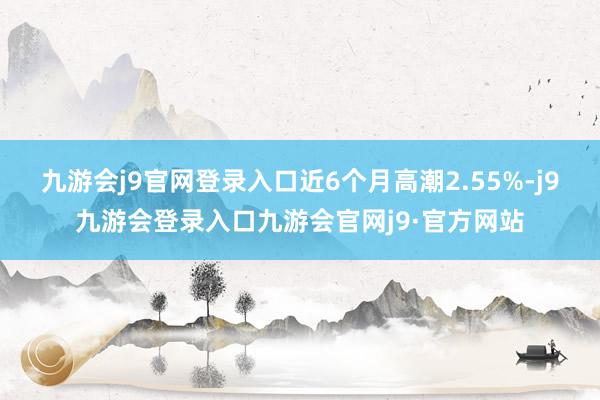 九游会j9官网登录入口近6个月高潮2.55%-j9九游会登录入口九游会官网j9·官方网站