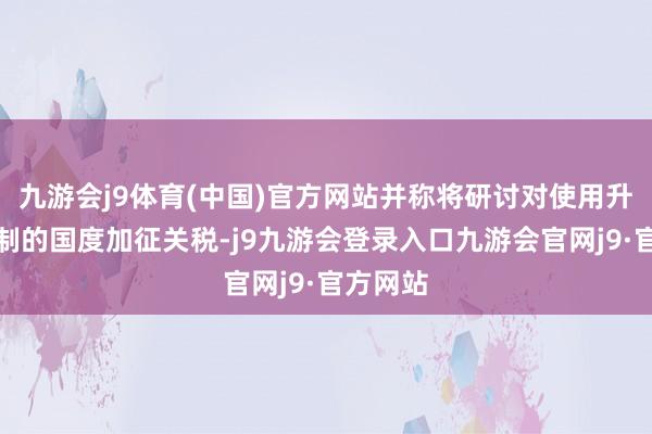 九游会j9体育(中国)官方网站并称将研讨对使用升值税轨制的国度加征关税-j9九游会登录入口九游会官网j9·官方网站