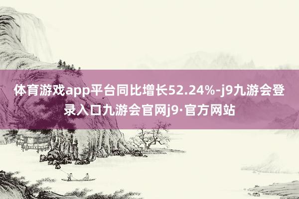 体育游戏app平台同比增长52.24%-j9九游会登录入口九游会官网j9·官方网站