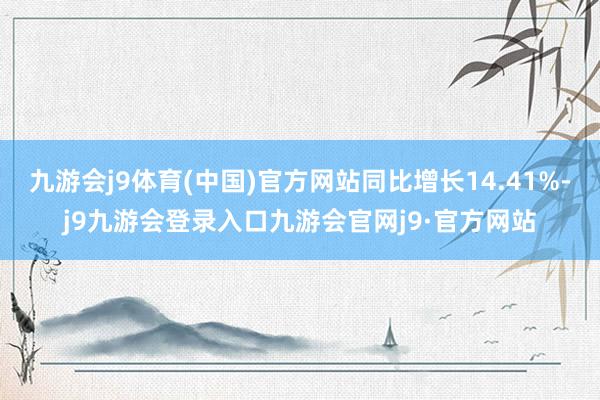 九游会j9体育(中国)官方网站同比增长14.41%-j9九游会登录入口九游会官网j9·官方网站