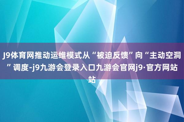 J9体育网推动运维模式从“被迫反馈”向“主动空洞”调度-j9九游会登录入口九游会官网j9·官方网站