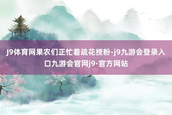 J9体育网果农们正忙着疏花授粉-j9九游会登录入口九游会官网j9·官方网站
