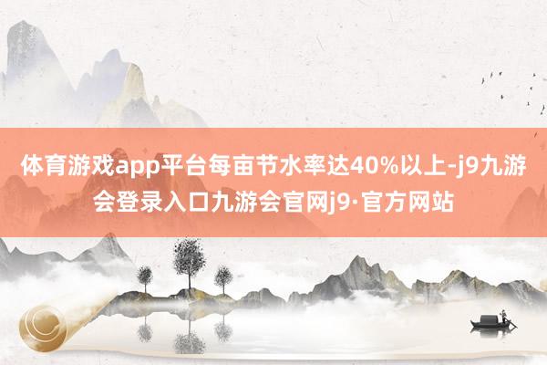 体育游戏app平台每亩节水率达40%以上-j9九游会登录入口九游会官网j9·官方网站