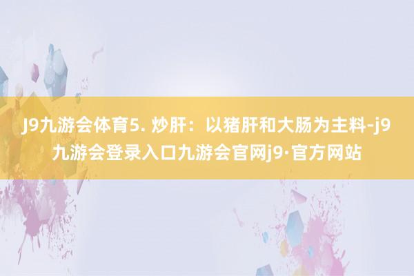 J9九游会体育5. 炒肝：以猪肝和大肠为主料-j9九游会登录入口九游会官网j9·官方网站