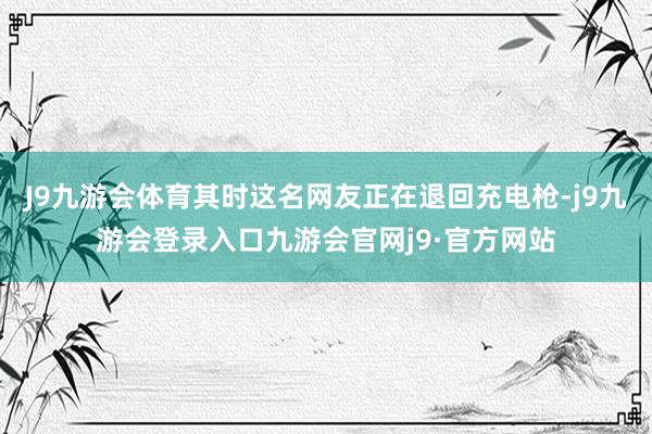 J9九游会体育其时这名网友正在退回充电枪-j9九游会登录入口九游会官网j9·官方网站