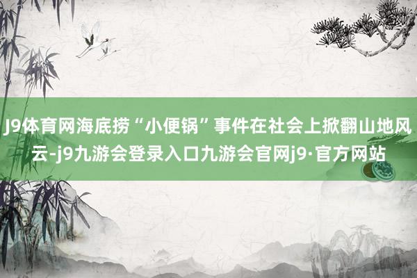 J9体育网海底捞“小便锅”事件在社会上掀翻山地风云-j9九游会登录入口九游会官网j9·官方网站