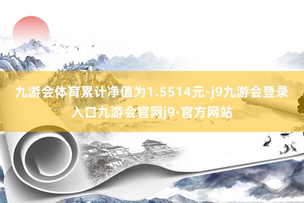 九游会体育累计净值为1.5514元-j9九游会登录入口九游会官网j9·官方网站