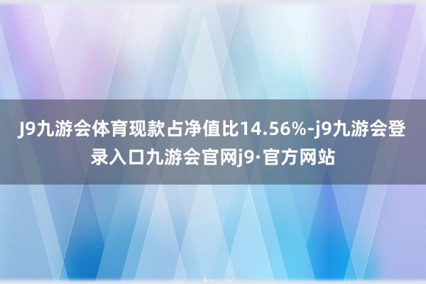 J9九游会体育现款占净值比14.56%-j9九游会登录入口九游会官网j9·官方网站