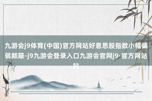 九游会j9体育(中国)官方网站好意思股指数小幅偏弱颠簸-j9九游会登录入口九游会官网j9·官方网站