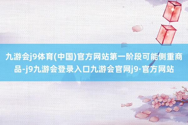 九游会j9体育(中国)官方网站第一阶段可能侧重商品-j9九游会登录入口九游会官网j9·官方网站