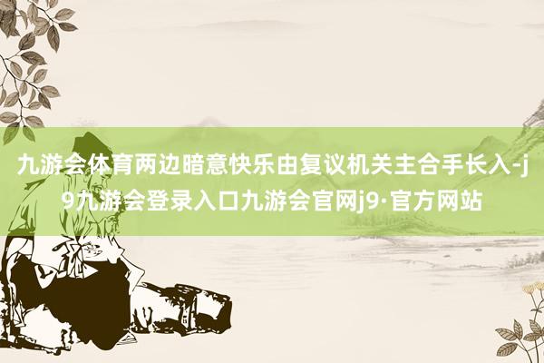 九游会体育两边暗意快乐由复议机关主合手长入-j9九游会登录入口九游会官网j9·官方网站