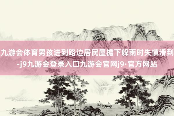 九游会体育男孩进到路边居民屋檐下躲雨时失慎滑到-j9九游会登录入口九游会官网j9·官方网站
