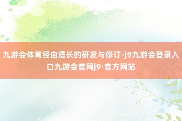 九游会体育经由漫长的研发与修订-j9九游会登录入口九游会官网j9·官方网站