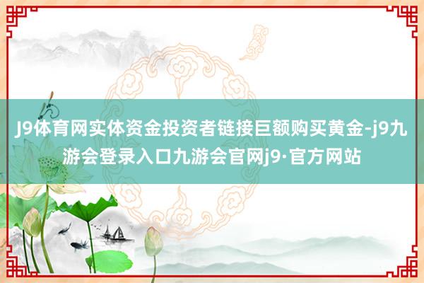 J9体育网实体资金投资者链接巨额购买黄金-j9九游会登录入口九游会官网j9·官方网站