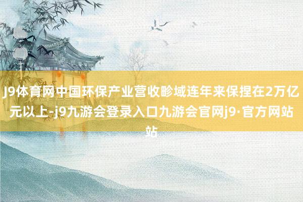 J9体育网中国环保产业营收畛域连年来保捏在2万亿元以上-j9九游会登录入口九游会官网j9·官方网站