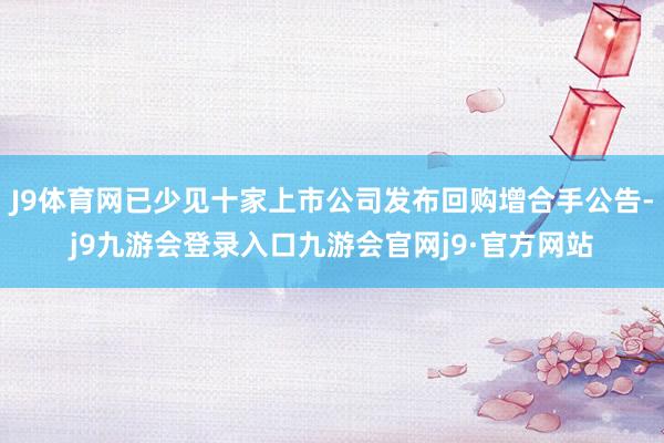J9体育网已少见十家上市公司发布回购增合手公告-j9九游会登录入口九游会官网j9·官方网站