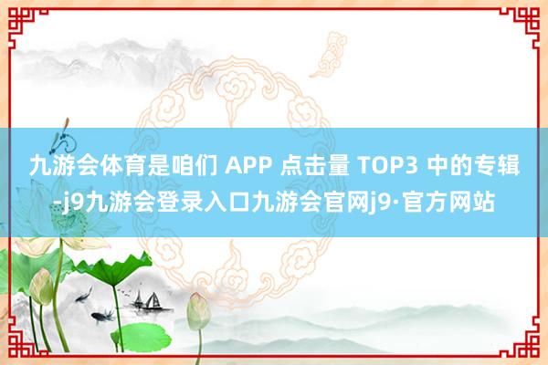 九游会体育是咱们 APP 点击量 TOP3 中的专辑-j9九游会登录入口九游会官网j9·官方网站