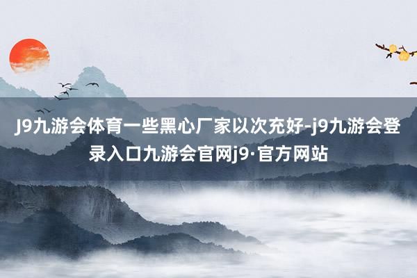 J9九游会体育一些黑心厂家以次充好-j9九游会登录入口九游会官网j9·官方网站