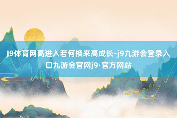 J9体育网高进入若何换来高成长-j9九游会登录入口九游会官网j9·官方网站