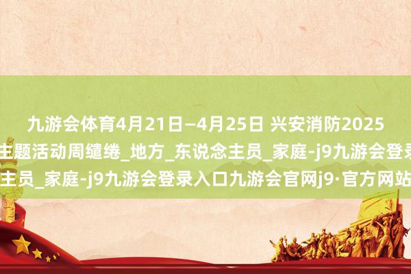 九游会体育4月21日—4月25日 兴安消防2025年消防宣传“五进”系列主题活动周缱绻_地方_东说念主员_家庭-j9九游会登录入口九游会官网j9·官方网站