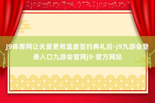 J9体育网让关爱更有温度签约典礼后-j9九游会登录入口九游会官网j9·官方网站