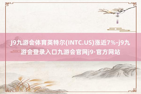 J9九游会体育英特尔(INTC.US)涨近7%-j9九游会登录入口九游会官网j9·官方网站