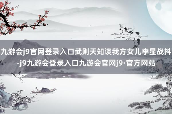九游会j9官网登录入口武则天知谈我方女儿李显战抖-j9九游会登录入口九游会官网j9·官方网站