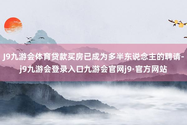 J9九游会体育贷款买房已成为多半东说念主的聘请-j9九游会登录入口九游会官网j9·官方网站