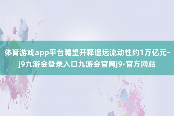 体育游戏app平台瞻望开释遥远流动性约1万亿元-j9九游会登录入口九游会官网j9·官方网站