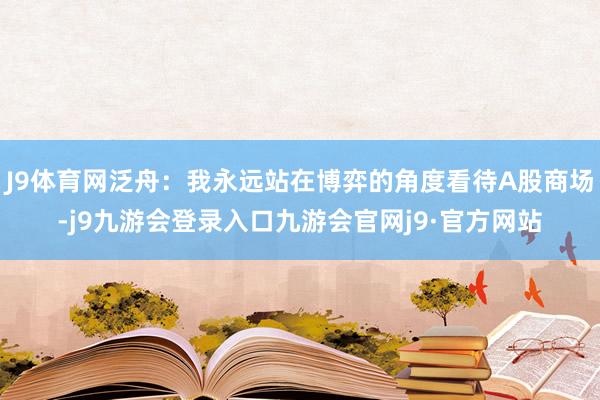 J9体育网泛舟：我永远站在博弈的角度看待A股商场-j9九游会登录入口九游会官网j9·官方网站