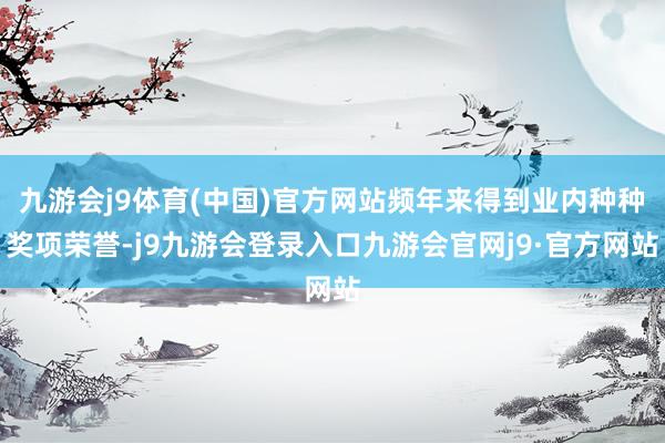 九游会j9体育(中国)官方网站频年来得到业内种种奖项荣誉-j9九游会登录入口九游会官网j9·官方网站