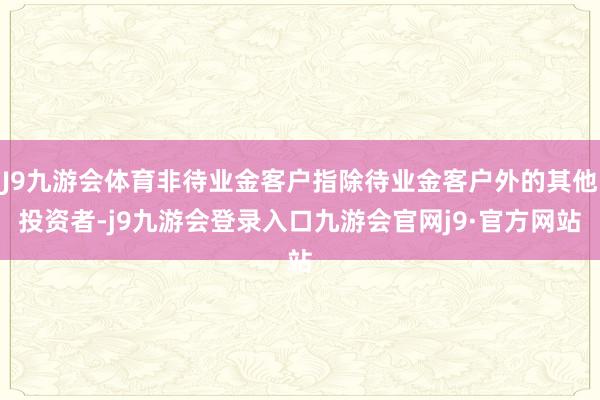 J9九游会体育非待业金客户指除待业金客户外的其他投资者-j9九游会登录入口九游会官网j9·官方网站