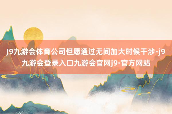 J9九游会体育公司但愿通过无间加大时候干涉-j9九游会登录入口九游会官网j9·官方网站