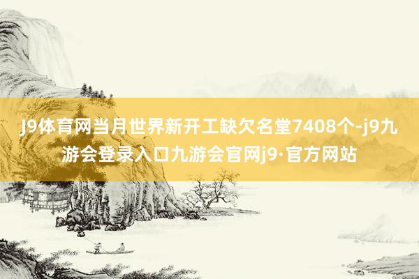 J9体育网当月世界新开工缺欠名堂7408个-j9九游会登录入口九游会官网j9·官方网站