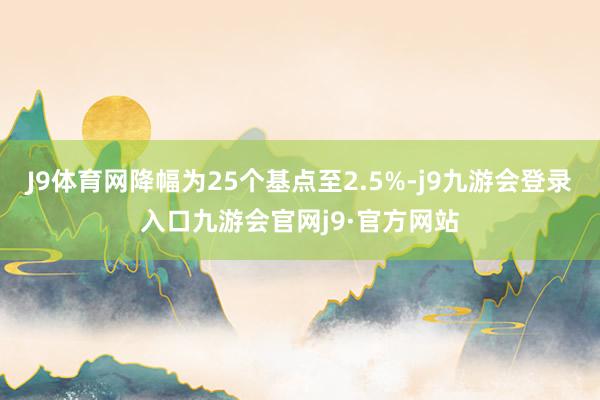 J9体育网降幅为25个基点至2.5%-j9九游会登录入口九游会官网j9·官方网站