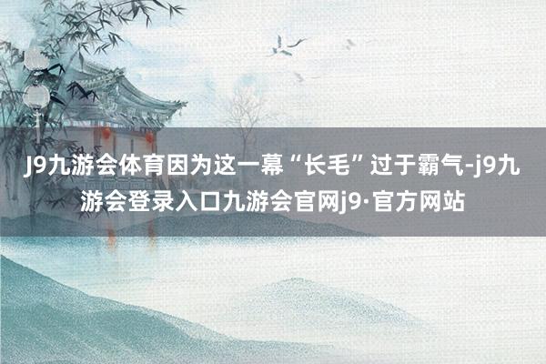 J9九游会体育因为这一幕“长毛”过于霸气-j9九游会登录入口九游会官网j9·官方网站