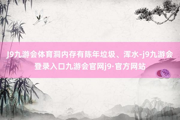 J9九游会体育洞内存有陈年垃圾、浑水-j9九游会登录入口九游会官网j9·官方网站