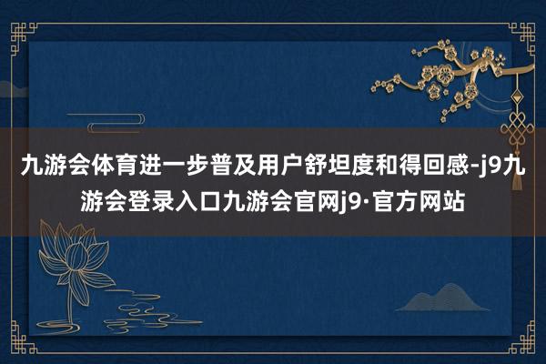 九游会体育进一步普及用户舒坦度和得回感-j9九游会登录入口九游会官网j9·官方网站
