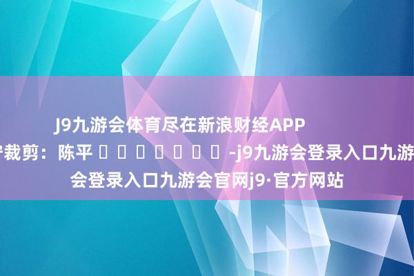 J9九游会体育尽在新浪财经APP            						职守裁剪：陈平 							-j9九游会登录入口九游会官网j9·官方网站