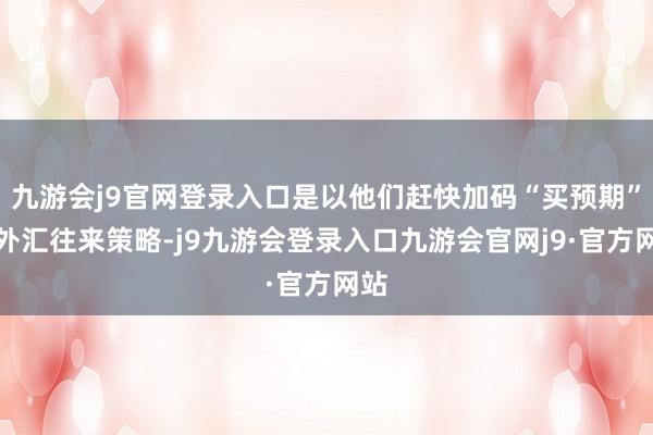 九游会j9官网登录入口是以他们赶快加码“买预期”的外汇往来策略-j9九游会登录入口九游会官网j9·官方网站