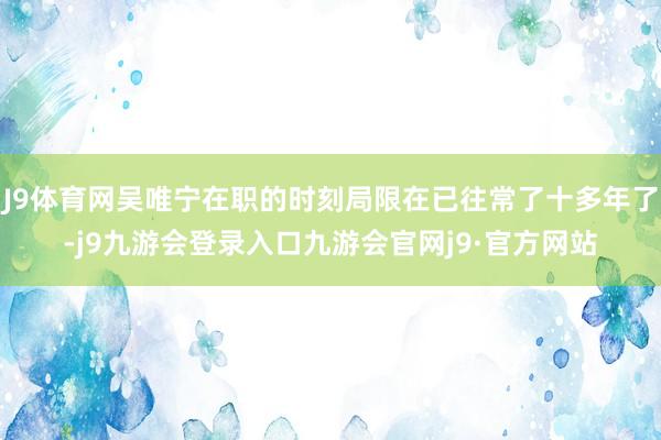 J9体育网吴唯宁在职的时刻局限在已往常了十多年了-j9九游会登录入口九游会官网j9·官方网站