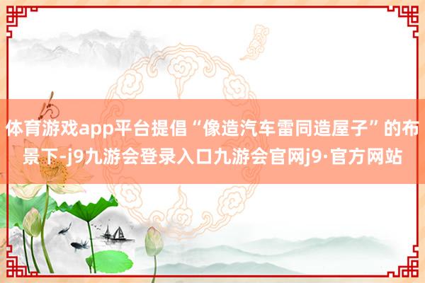 体育游戏app平台提倡“像造汽车雷同造屋子”的布景下-j9九游会登录入口九游会官网j9·官方网站