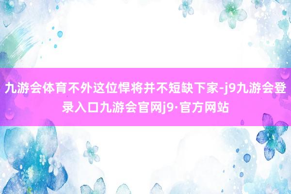 九游会体育不外这位悍将并不短缺下家-j9九游会登录入口九游会官网j9·官方网站